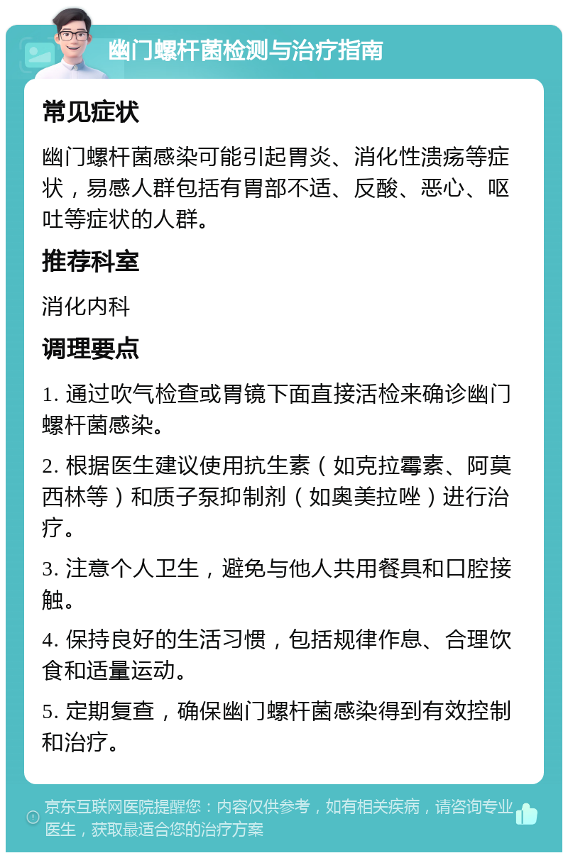 幽门螺杆菌检测与治疗指南 常见症状 幽门螺杆菌感染可能引起胃炎、消化性溃疡等症状，易感人群包括有胃部不适、反酸、恶心、呕吐等症状的人群。 推荐科室 消化内科 调理要点 1. 通过吹气检查或胃镜下面直接活检来确诊幽门螺杆菌感染。 2. 根据医生建议使用抗生素（如克拉霉素、阿莫西林等）和质子泵抑制剂（如奥美拉唑）进行治疗。 3. 注意个人卫生，避免与他人共用餐具和口腔接触。 4. 保持良好的生活习惯，包括规律作息、合理饮食和适量运动。 5. 定期复查，确保幽门螺杆菌感染得到有效控制和治疗。