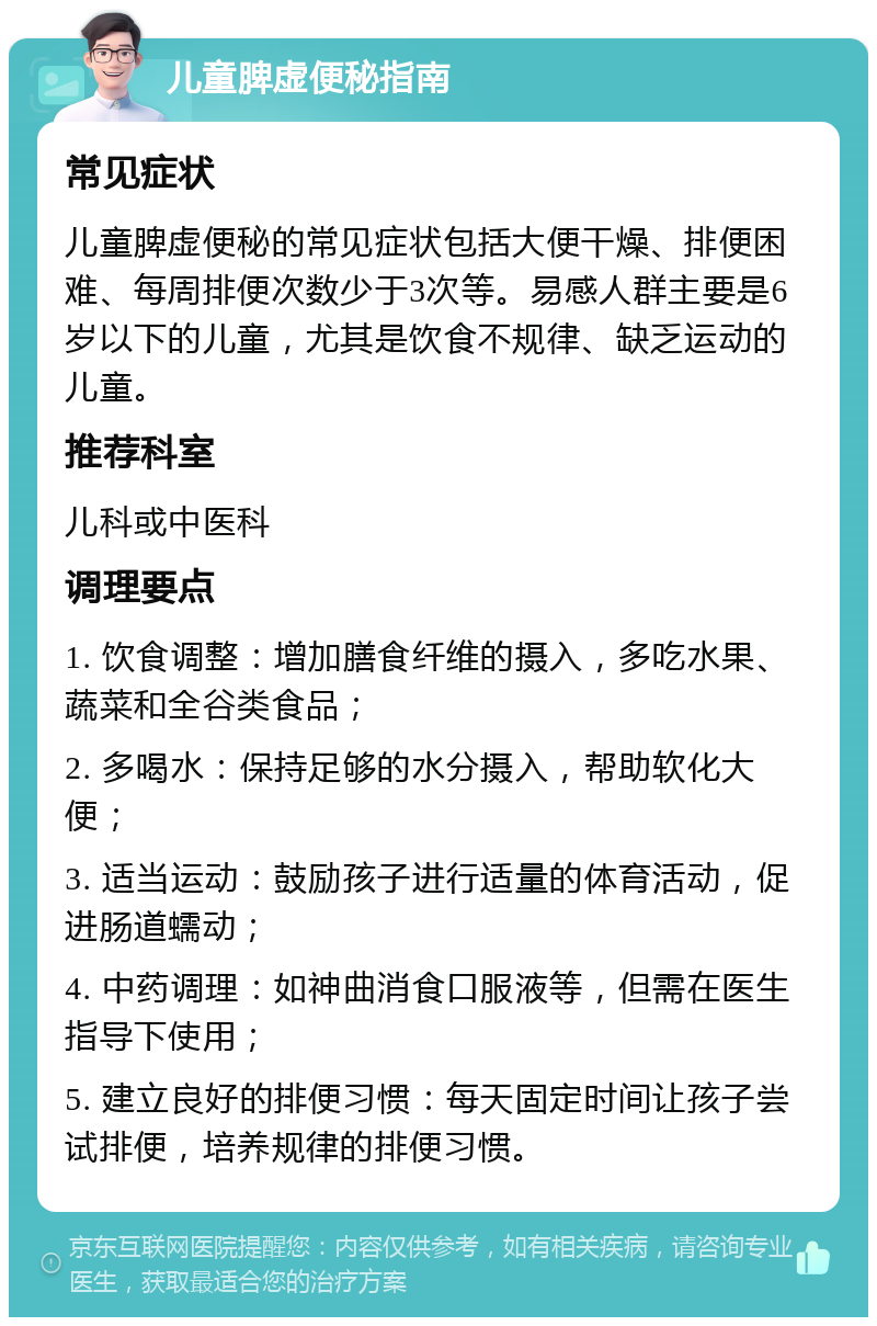 儿童脾虚便秘指南 常见症状 儿童脾虚便秘的常见症状包括大便干燥、排便困难、每周排便次数少于3次等。易感人群主要是6岁以下的儿童，尤其是饮食不规律、缺乏运动的儿童。 推荐科室 儿科或中医科 调理要点 1. 饮食调整：增加膳食纤维的摄入，多吃水果、蔬菜和全谷类食品； 2. 多喝水：保持足够的水分摄入，帮助软化大便； 3. 适当运动：鼓励孩子进行适量的体育活动，促进肠道蠕动； 4. 中药调理：如神曲消食口服液等，但需在医生指导下使用； 5. 建立良好的排便习惯：每天固定时间让孩子尝试排便，培养规律的排便习惯。