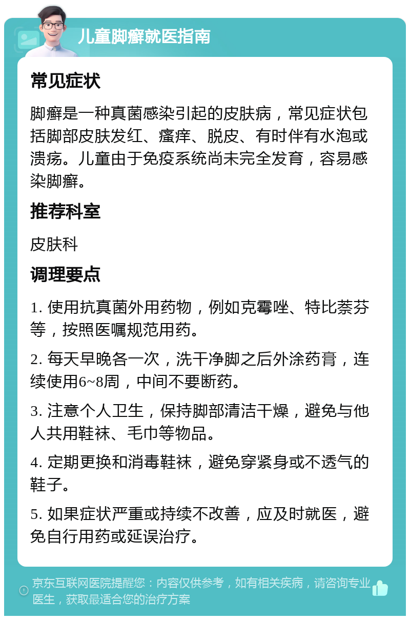 儿童脚癣就医指南 常见症状 脚癣是一种真菌感染引起的皮肤病，常见症状包括脚部皮肤发红、瘙痒、脱皮、有时伴有水泡或溃疡。儿童由于免疫系统尚未完全发育，容易感染脚癣。 推荐科室 皮肤科 调理要点 1. 使用抗真菌外用药物，例如克霉唑、特比萘芬等，按照医嘱规范用药。 2. 每天早晚各一次，洗干净脚之后外涂药膏，连续使用6~8周，中间不要断药。 3. 注意个人卫生，保持脚部清洁干燥，避免与他人共用鞋袜、毛巾等物品。 4. 定期更换和消毒鞋袜，避免穿紧身或不透气的鞋子。 5. 如果症状严重或持续不改善，应及时就医，避免自行用药或延误治疗。