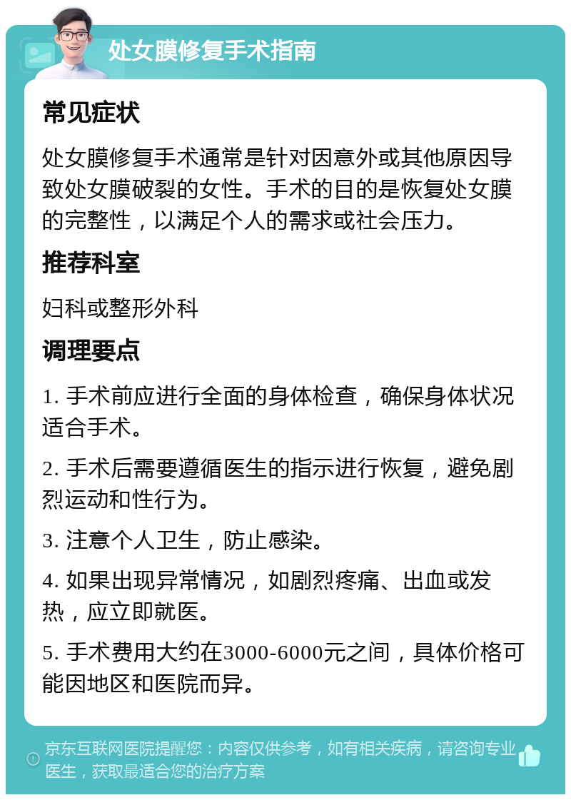 处女膜修复手术指南 常见症状 处女膜修复手术通常是针对因意外或其他原因导致处女膜破裂的女性。手术的目的是恢复处女膜的完整性，以满足个人的需求或社会压力。 推荐科室 妇科或整形外科 调理要点 1. 手术前应进行全面的身体检查，确保身体状况适合手术。 2. 手术后需要遵循医生的指示进行恢复，避免剧烈运动和性行为。 3. 注意个人卫生，防止感染。 4. 如果出现异常情况，如剧烈疼痛、出血或发热，应立即就医。 5. 手术费用大约在3000-6000元之间，具体价格可能因地区和医院而异。