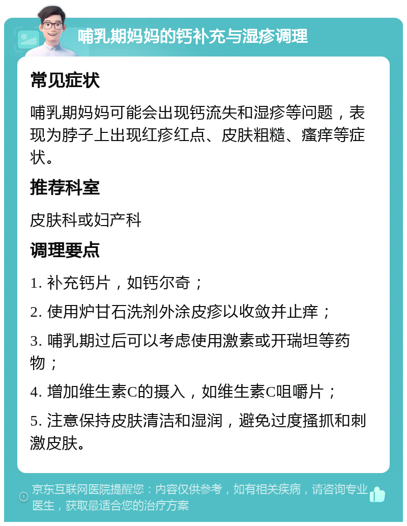 哺乳期妈妈的钙补充与湿疹调理 常见症状 哺乳期妈妈可能会出现钙流失和湿疹等问题，表现为脖子上出现红疹红点、皮肤粗糙、瘙痒等症状。 推荐科室 皮肤科或妇产科 调理要点 1. 补充钙片，如钙尔奇； 2. 使用炉甘石洗剂外涂皮疹以收敛并止痒； 3. 哺乳期过后可以考虑使用激素或开瑞坦等药物； 4. 增加维生素C的摄入，如维生素C咀嚼片； 5. 注意保持皮肤清洁和湿润，避免过度搔抓和刺激皮肤。