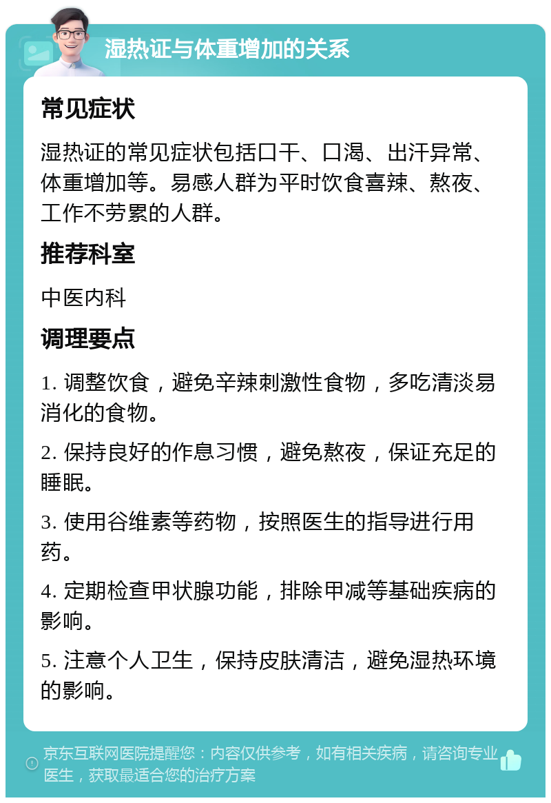 湿热证与体重增加的关系 常见症状 湿热证的常见症状包括口干、口渴、出汗异常、体重增加等。易感人群为平时饮食喜辣、熬夜、工作不劳累的人群。 推荐科室 中医内科 调理要点 1. 调整饮食，避免辛辣刺激性食物，多吃清淡易消化的食物。 2. 保持良好的作息习惯，避免熬夜，保证充足的睡眠。 3. 使用谷维素等药物，按照医生的指导进行用药。 4. 定期检查甲状腺功能，排除甲减等基础疾病的影响。 5. 注意个人卫生，保持皮肤清洁，避免湿热环境的影响。