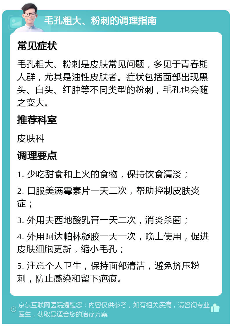 毛孔粗大、粉刺的调理指南 常见症状 毛孔粗大、粉刺是皮肤常见问题，多见于青春期人群，尤其是油性皮肤者。症状包括面部出现黑头、白头、红肿等不同类型的粉刺，毛孔也会随之变大。 推荐科室 皮肤科 调理要点 1. 少吃甜食和上火的食物，保持饮食清淡； 2. 口服美满霉素片一天二次，帮助控制皮肤炎症； 3. 外用夫西地酸乳膏一天二次，消炎杀菌； 4. 外用阿达帕林凝胶一天一次，晚上使用，促进皮肤细胞更新，缩小毛孔； 5. 注意个人卫生，保持面部清洁，避免挤压粉刺，防止感染和留下疤痕。