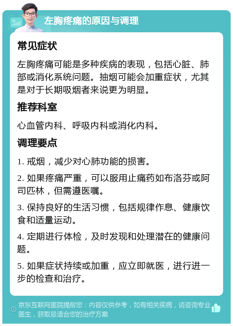 左胸疼痛的原因与调理 常见症状 左胸疼痛可能是多种疾病的表现，包括心脏、肺部或消化系统问题。抽烟可能会加重症状，尤其是对于长期吸烟者来说更为明显。 推荐科室 心血管内科、呼吸内科或消化内科。 调理要点 1. 戒烟，减少对心肺功能的损害。 2. 如果疼痛严重，可以服用止痛药如布洛芬或阿司匹林，但需遵医嘱。 3. 保持良好的生活习惯，包括规律作息、健康饮食和适量运动。 4. 定期进行体检，及时发现和处理潜在的健康问题。 5. 如果症状持续或加重，应立即就医，进行进一步的检查和治疗。