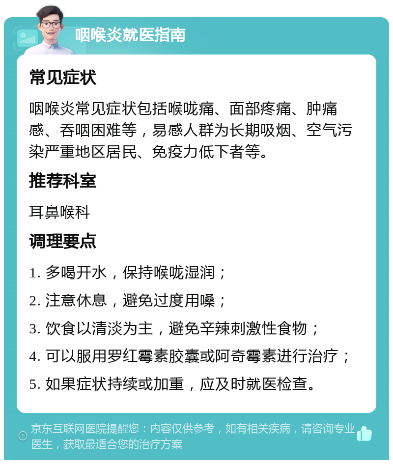 咽喉炎就医指南 常见症状 咽喉炎常见症状包括喉咙痛、面部疼痛、肿痛感、吞咽困难等，易感人群为长期吸烟、空气污染严重地区居民、免疫力低下者等。 推荐科室 耳鼻喉科 调理要点 1. 多喝开水，保持喉咙湿润； 2. 注意休息，避免过度用嗓； 3. 饮食以清淡为主，避免辛辣刺激性食物； 4. 可以服用罗红霉素胶囊或阿奇霉素进行治疗； 5. 如果症状持续或加重，应及时就医检查。