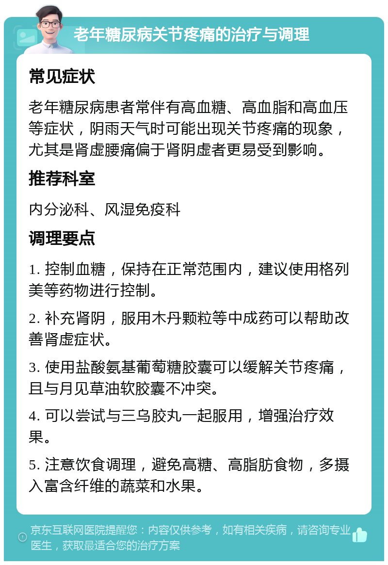 老年糖尿病关节疼痛的治疗与调理 常见症状 老年糖尿病患者常伴有高血糖、高血脂和高血压等症状，阴雨天气时可能出现关节疼痛的现象，尤其是肾虚腰痛偏于肾阴虚者更易受到影响。 推荐科室 内分泌科、风湿免疫科 调理要点 1. 控制血糖，保持在正常范围内，建议使用格列美等药物进行控制。 2. 补充肾阴，服用木丹颗粒等中成药可以帮助改善肾虚症状。 3. 使用盐酸氨基葡萄糖胶囊可以缓解关节疼痛，且与月见草油软胶囊不冲突。 4. 可以尝试与三乌胶丸一起服用，增强治疗效果。 5. 注意饮食调理，避免高糖、高脂肪食物，多摄入富含纤维的蔬菜和水果。