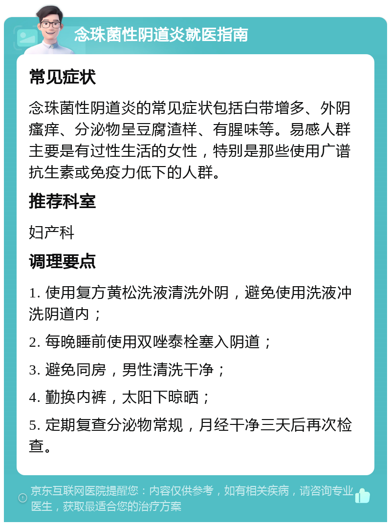 念珠菌性阴道炎就医指南 常见症状 念珠菌性阴道炎的常见症状包括白带增多、外阴瘙痒、分泌物呈豆腐渣样、有腥味等。易感人群主要是有过性生活的女性，特别是那些使用广谱抗生素或免疫力低下的人群。 推荐科室 妇产科 调理要点 1. 使用复方黄松洗液清洗外阴，避免使用洗液冲洗阴道内； 2. 每晚睡前使用双唑泰栓塞入阴道； 3. 避免同房，男性清洗干净； 4. 勤换内裤，太阳下晾晒； 5. 定期复查分泌物常规，月经干净三天后再次检查。