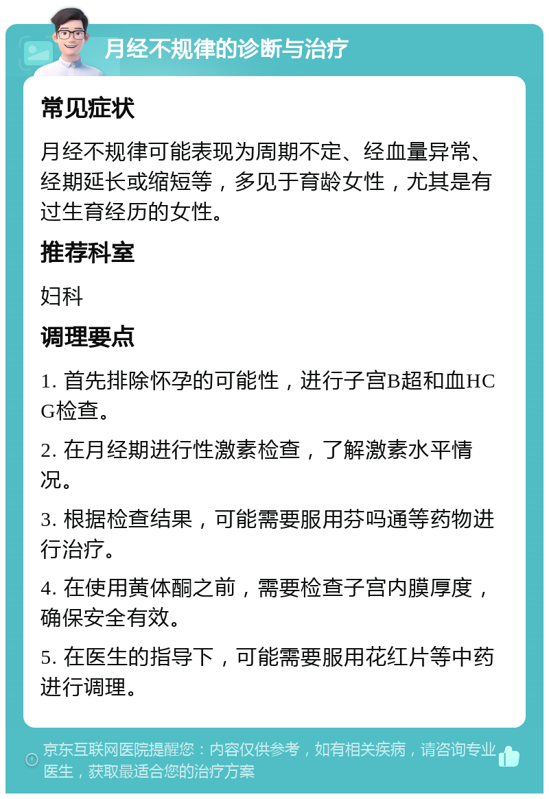 月经不规律的诊断与治疗 常见症状 月经不规律可能表现为周期不定、经血量异常、经期延长或缩短等，多见于育龄女性，尤其是有过生育经历的女性。 推荐科室 妇科 调理要点 1. 首先排除怀孕的可能性，进行子宫B超和血HCG检查。 2. 在月经期进行性激素检查，了解激素水平情况。 3. 根据检查结果，可能需要服用芬吗通等药物进行治疗。 4. 在使用黄体酮之前，需要检查子宫内膜厚度，确保安全有效。 5. 在医生的指导下，可能需要服用花红片等中药进行调理。