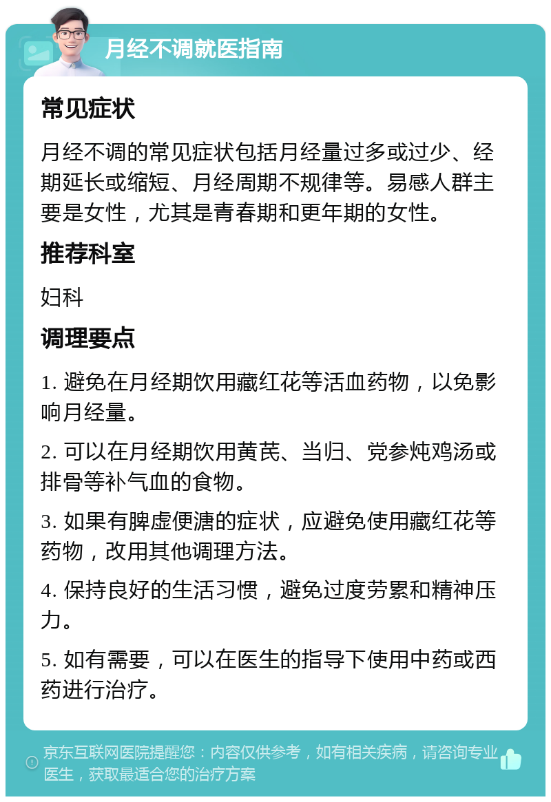 月经不调就医指南 常见症状 月经不调的常见症状包括月经量过多或过少、经期延长或缩短、月经周期不规律等。易感人群主要是女性，尤其是青春期和更年期的女性。 推荐科室 妇科 调理要点 1. 避免在月经期饮用藏红花等活血药物，以免影响月经量。 2. 可以在月经期饮用黄芪、当归、党参炖鸡汤或排骨等补气血的食物。 3. 如果有脾虚便溏的症状，应避免使用藏红花等药物，改用其他调理方法。 4. 保持良好的生活习惯，避免过度劳累和精神压力。 5. 如有需要，可以在医生的指导下使用中药或西药进行治疗。