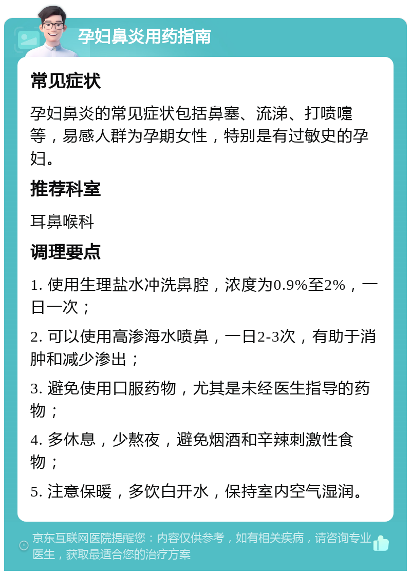 孕妇鼻炎用药指南 常见症状 孕妇鼻炎的常见症状包括鼻塞、流涕、打喷嚏等，易感人群为孕期女性，特别是有过敏史的孕妇。 推荐科室 耳鼻喉科 调理要点 1. 使用生理盐水冲洗鼻腔，浓度为0.9%至2%，一日一次； 2. 可以使用高渗海水喷鼻，一日2-3次，有助于消肿和减少渗出； 3. 避免使用口服药物，尤其是未经医生指导的药物； 4. 多休息，少熬夜，避免烟酒和辛辣刺激性食物； 5. 注意保暖，多饮白开水，保持室内空气湿润。