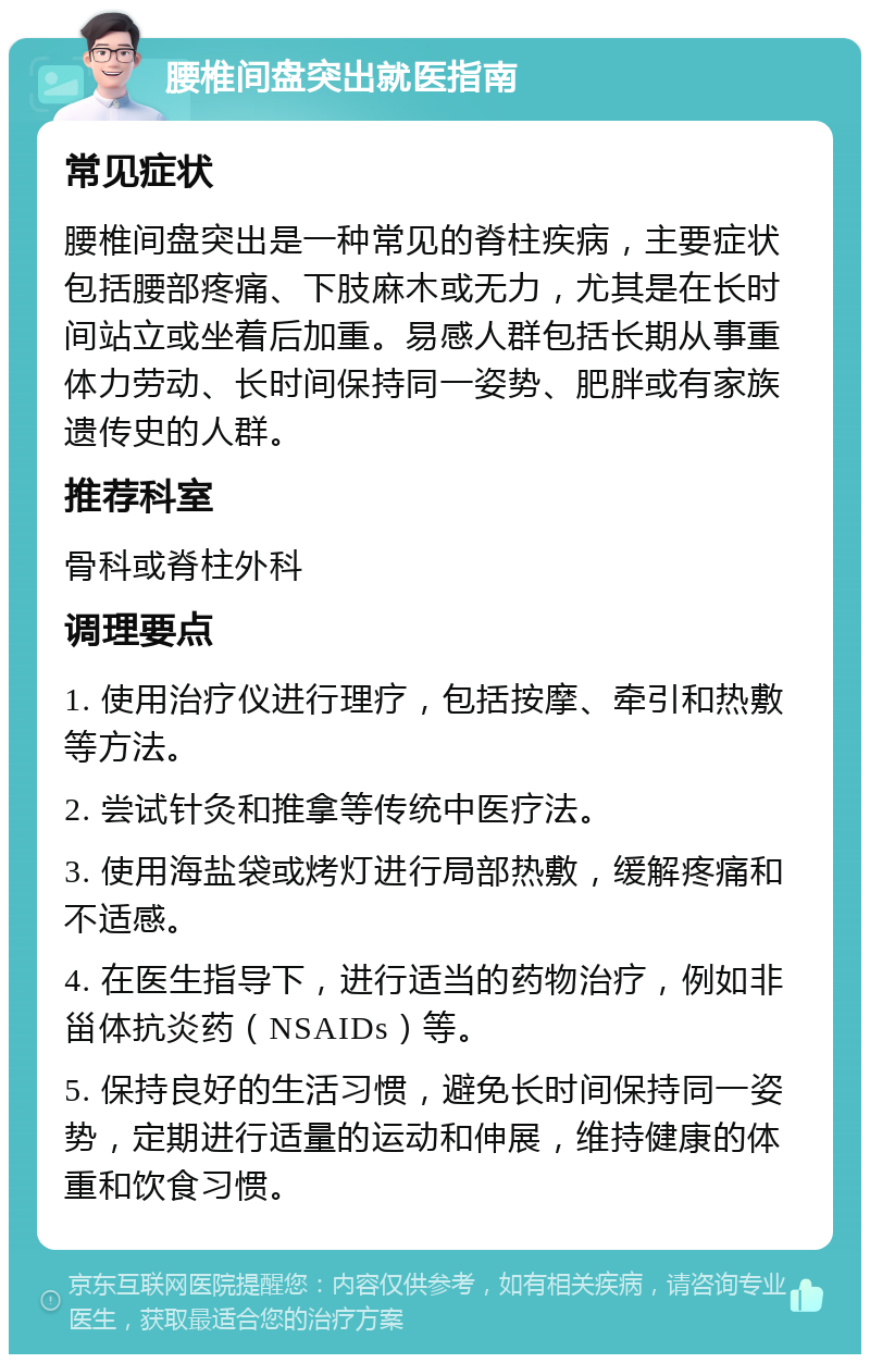 腰椎间盘突出就医指南 常见症状 腰椎间盘突出是一种常见的脊柱疾病，主要症状包括腰部疼痛、下肢麻木或无力，尤其是在长时间站立或坐着后加重。易感人群包括长期从事重体力劳动、长时间保持同一姿势、肥胖或有家族遗传史的人群。 推荐科室 骨科或脊柱外科 调理要点 1. 使用治疗仪进行理疗，包括按摩、牵引和热敷等方法。 2. 尝试针灸和推拿等传统中医疗法。 3. 使用海盐袋或烤灯进行局部热敷，缓解疼痛和不适感。 4. 在医生指导下，进行适当的药物治疗，例如非甾体抗炎药（NSAIDs）等。 5. 保持良好的生活习惯，避免长时间保持同一姿势，定期进行适量的运动和伸展，维持健康的体重和饮食习惯。