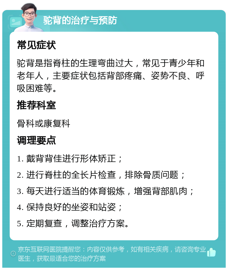 驼背的治疗与预防 常见症状 驼背是指脊柱的生理弯曲过大，常见于青少年和老年人，主要症状包括背部疼痛、姿势不良、呼吸困难等。 推荐科室 骨科或康复科 调理要点 1. 戴背背佳进行形体矫正； 2. 进行脊柱的全长片检查，排除骨质问题； 3. 每天进行适当的体育锻炼，增强背部肌肉； 4. 保持良好的坐姿和站姿； 5. 定期复查，调整治疗方案。