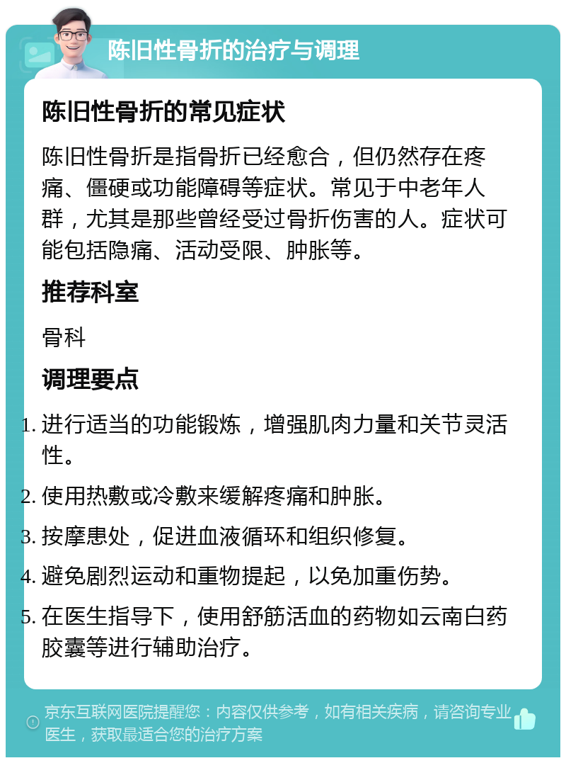 陈旧性骨折的治疗与调理 陈旧性骨折的常见症状 陈旧性骨折是指骨折已经愈合，但仍然存在疼痛、僵硬或功能障碍等症状。常见于中老年人群，尤其是那些曾经受过骨折伤害的人。症状可能包括隐痛、活动受限、肿胀等。 推荐科室 骨科 调理要点 进行适当的功能锻炼，增强肌肉力量和关节灵活性。 使用热敷或冷敷来缓解疼痛和肿胀。 按摩患处，促进血液循环和组织修复。 避免剧烈运动和重物提起，以免加重伤势。 在医生指导下，使用舒筋活血的药物如云南白药胶囊等进行辅助治疗。