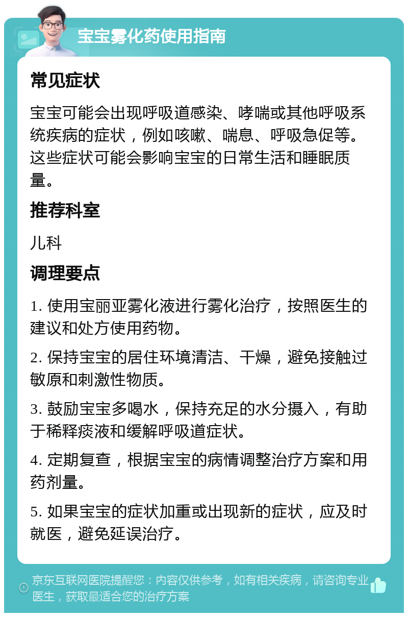 宝宝雾化药使用指南 常见症状 宝宝可能会出现呼吸道感染、哮喘或其他呼吸系统疾病的症状，例如咳嗽、喘息、呼吸急促等。这些症状可能会影响宝宝的日常生活和睡眠质量。 推荐科室 儿科 调理要点 1. 使用宝丽亚雾化液进行雾化治疗，按照医生的建议和处方使用药物。 2. 保持宝宝的居住环境清洁、干燥，避免接触过敏原和刺激性物质。 3. 鼓励宝宝多喝水，保持充足的水分摄入，有助于稀释痰液和缓解呼吸道症状。 4. 定期复查，根据宝宝的病情调整治疗方案和用药剂量。 5. 如果宝宝的症状加重或出现新的症状，应及时就医，避免延误治疗。