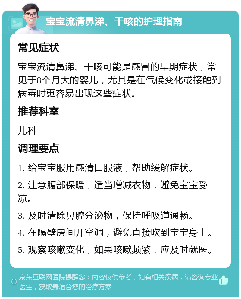 宝宝流清鼻涕、干咳的护理指南 常见症状 宝宝流清鼻涕、干咳可能是感冒的早期症状，常见于8个月大的婴儿，尤其是在气候变化或接触到病毒时更容易出现这些症状。 推荐科室 儿科 调理要点 1. 给宝宝服用感清口服液，帮助缓解症状。 2. 注意腹部保暖，适当增减衣物，避免宝宝受凉。 3. 及时清除鼻腔分泌物，保持呼吸道通畅。 4. 在隔壁房间开空调，避免直接吹到宝宝身上。 5. 观察咳嗽变化，如果咳嗽频繁，应及时就医。