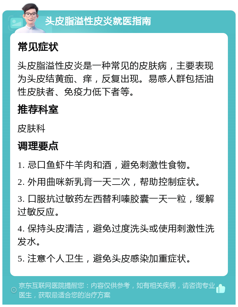 头皮脂溢性皮炎就医指南 常见症状 头皮脂溢性皮炎是一种常见的皮肤病，主要表现为头皮结黄痂、痒，反复出现。易感人群包括油性皮肤者、免疫力低下者等。 推荐科室 皮肤科 调理要点 1. 忌口鱼虾牛羊肉和酒，避免刺激性食物。 2. 外用曲咪新乳膏一天二次，帮助控制症状。 3. 口服抗过敏药左西替利嗪胶囊一天一粒，缓解过敏反应。 4. 保持头皮清洁，避免过度洗头或使用刺激性洗发水。 5. 注意个人卫生，避免头皮感染加重症状。