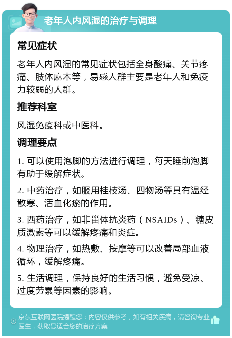 老年人内风湿的治疗与调理 常见症状 老年人内风湿的常见症状包括全身酸痛、关节疼痛、肢体麻木等，易感人群主要是老年人和免疫力较弱的人群。 推荐科室 风湿免疫科或中医科。 调理要点 1. 可以使用泡脚的方法进行调理，每天睡前泡脚有助于缓解症状。 2. 中药治疗，如服用桂枝汤、四物汤等具有温经散寒、活血化瘀的作用。 3. 西药治疗，如非甾体抗炎药（NSAIDs）、糖皮质激素等可以缓解疼痛和炎症。 4. 物理治疗，如热敷、按摩等可以改善局部血液循环，缓解疼痛。 5. 生活调理，保持良好的生活习惯，避免受凉、过度劳累等因素的影响。