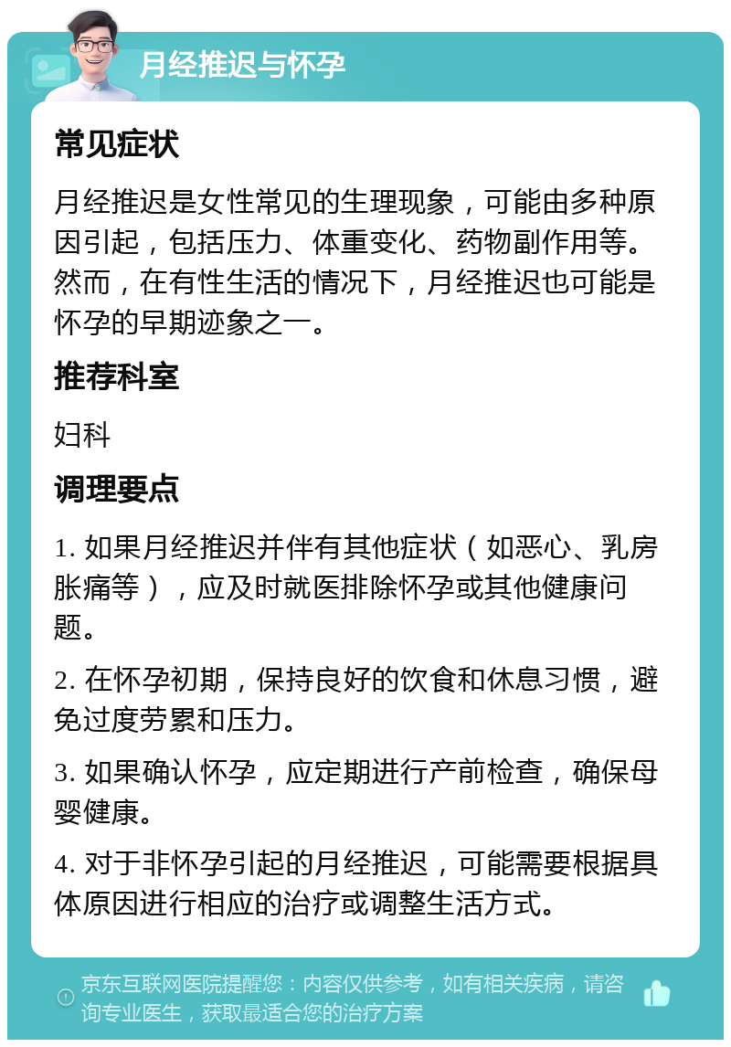 月经推迟与怀孕 常见症状 月经推迟是女性常见的生理现象，可能由多种原因引起，包括压力、体重变化、药物副作用等。然而，在有性生活的情况下，月经推迟也可能是怀孕的早期迹象之一。 推荐科室 妇科 调理要点 1. 如果月经推迟并伴有其他症状（如恶心、乳房胀痛等），应及时就医排除怀孕或其他健康问题。 2. 在怀孕初期，保持良好的饮食和休息习惯，避免过度劳累和压力。 3. 如果确认怀孕，应定期进行产前检查，确保母婴健康。 4. 对于非怀孕引起的月经推迟，可能需要根据具体原因进行相应的治疗或调整生活方式。