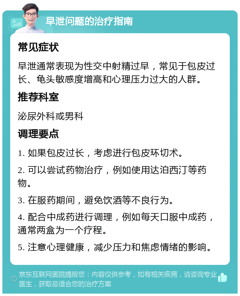 早泄问题的治疗指南 常见症状 早泄通常表现为性交中射精过早，常见于包皮过长、龟头敏感度增高和心理压力过大的人群。 推荐科室 泌尿外科或男科 调理要点 1. 如果包皮过长，考虑进行包皮环切术。 2. 可以尝试药物治疗，例如使用达泊西汀等药物。 3. 在服药期间，避免饮酒等不良行为。 4. 配合中成药进行调理，例如每天口服中成药，通常两盒为一个疗程。 5. 注意心理健康，减少压力和焦虑情绪的影响。