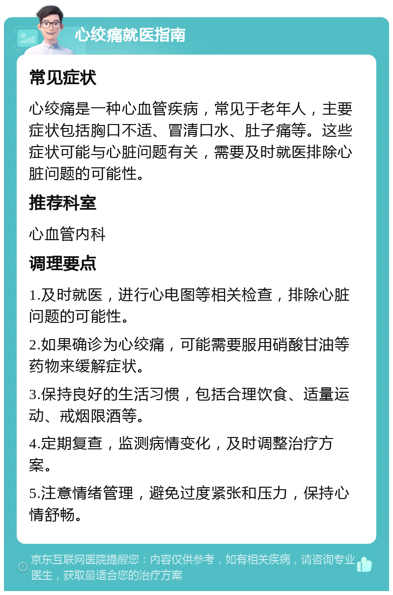 心绞痛就医指南 常见症状 心绞痛是一种心血管疾病，常见于老年人，主要症状包括胸口不适、冒清口水、肚子痛等。这些症状可能与心脏问题有关，需要及时就医排除心脏问题的可能性。 推荐科室 心血管内科 调理要点 1.及时就医，进行心电图等相关检查，排除心脏问题的可能性。 2.如果确诊为心绞痛，可能需要服用硝酸甘油等药物来缓解症状。 3.保持良好的生活习惯，包括合理饮食、适量运动、戒烟限酒等。 4.定期复查，监测病情变化，及时调整治疗方案。 5.注意情绪管理，避免过度紧张和压力，保持心情舒畅。