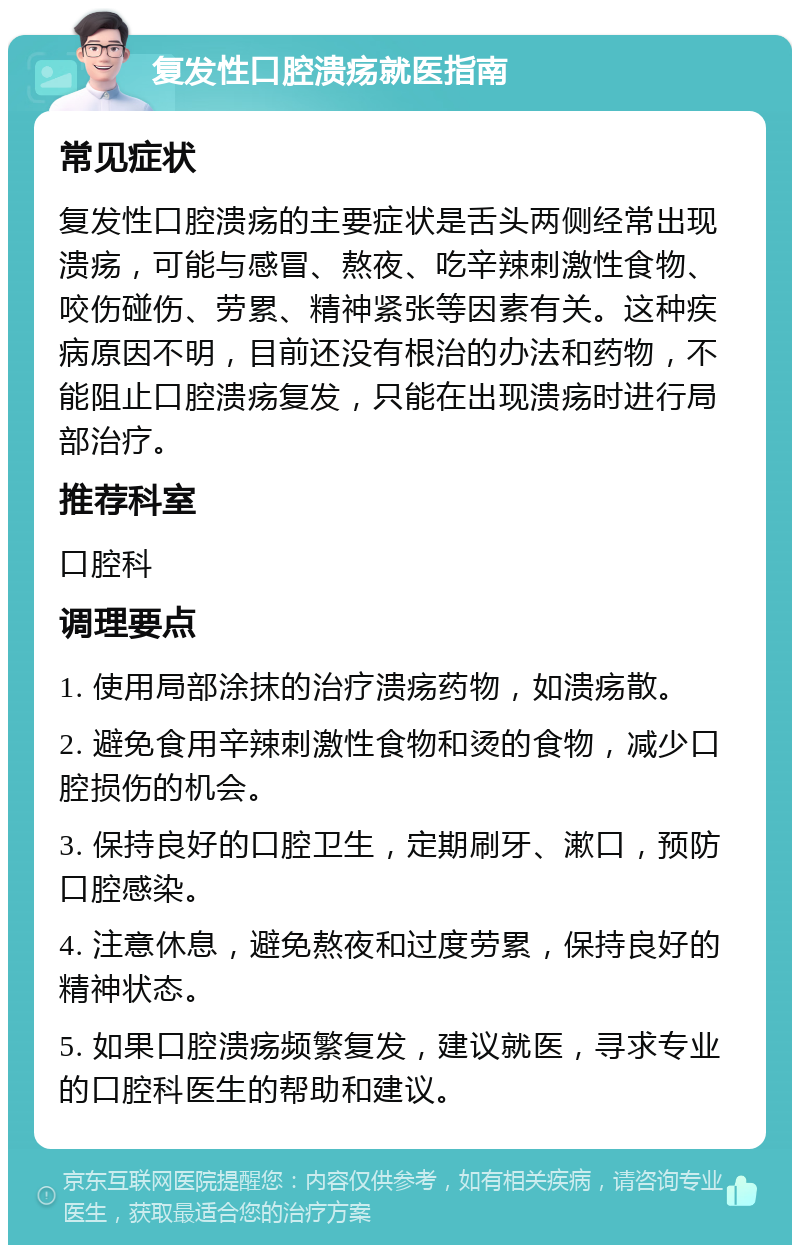 复发性口腔溃疡就医指南 常见症状 复发性口腔溃疡的主要症状是舌头两侧经常出现溃疡，可能与感冒、熬夜、吃辛辣刺激性食物、咬伤碰伤、劳累、精神紧张等因素有关。这种疾病原因不明，目前还没有根治的办法和药物，不能阻止口腔溃疡复发，只能在出现溃疡时进行局部治疗。 推荐科室 口腔科 调理要点 1. 使用局部涂抹的治疗溃疡药物，如溃疡散。 2. 避免食用辛辣刺激性食物和烫的食物，减少口腔损伤的机会。 3. 保持良好的口腔卫生，定期刷牙、漱口，预防口腔感染。 4. 注意休息，避免熬夜和过度劳累，保持良好的精神状态。 5. 如果口腔溃疡频繁复发，建议就医，寻求专业的口腔科医生的帮助和建议。