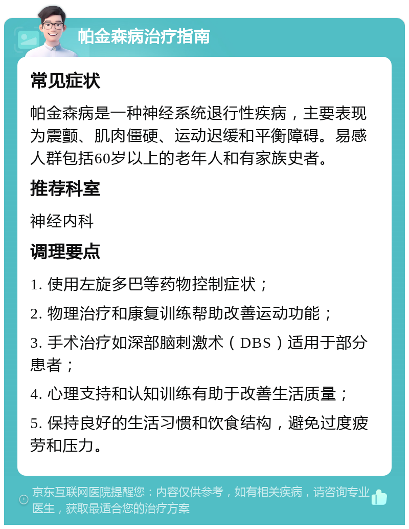 帕金森病治疗指南 常见症状 帕金森病是一种神经系统退行性疾病，主要表现为震颤、肌肉僵硬、运动迟缓和平衡障碍。易感人群包括60岁以上的老年人和有家族史者。 推荐科室 神经内科 调理要点 1. 使用左旋多巴等药物控制症状； 2. 物理治疗和康复训练帮助改善运动功能； 3. 手术治疗如深部脑刺激术（DBS）适用于部分患者； 4. 心理支持和认知训练有助于改善生活质量； 5. 保持良好的生活习惯和饮食结构，避免过度疲劳和压力。