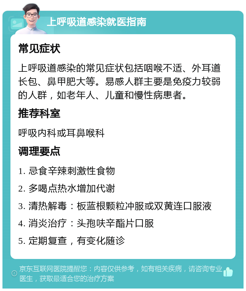 上呼吸道感染就医指南 常见症状 上呼吸道感染的常见症状包括咽喉不适、外耳道长包、鼻甲肥大等。易感人群主要是免疫力较弱的人群，如老年人、儿童和慢性病患者。 推荐科室 呼吸内科或耳鼻喉科 调理要点 1. 忌食辛辣刺激性食物 2. 多喝点热水增加代谢 3. 清热解毒：板蓝根颗粒冲服或双黄连口服液 4. 消炎治疗：头孢呋辛酯片口服 5. 定期复查，有变化随诊