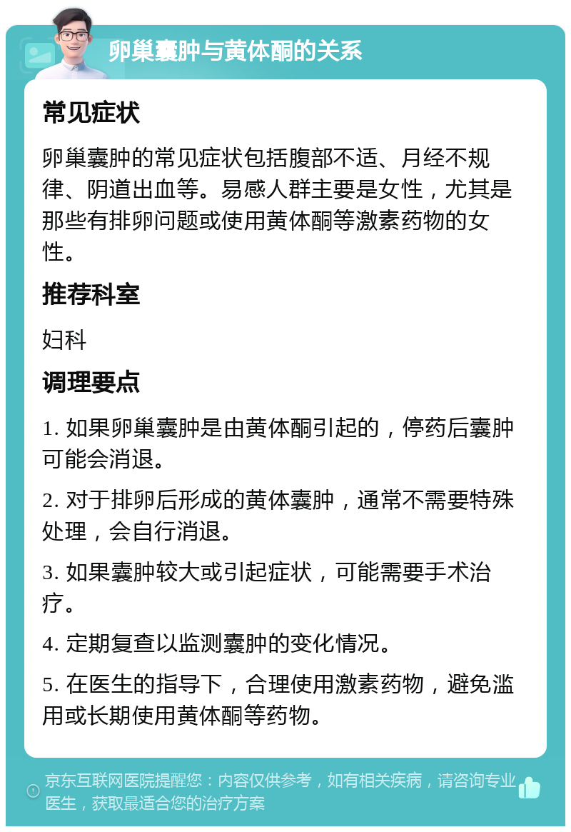 卵巢囊肿与黄体酮的关系 常见症状 卵巢囊肿的常见症状包括腹部不适、月经不规律、阴道出血等。易感人群主要是女性，尤其是那些有排卵问题或使用黄体酮等激素药物的女性。 推荐科室 妇科 调理要点 1. 如果卵巢囊肿是由黄体酮引起的，停药后囊肿可能会消退。 2. 对于排卵后形成的黄体囊肿，通常不需要特殊处理，会自行消退。 3. 如果囊肿较大或引起症状，可能需要手术治疗。 4. 定期复查以监测囊肿的变化情况。 5. 在医生的指导下，合理使用激素药物，避免滥用或长期使用黄体酮等药物。