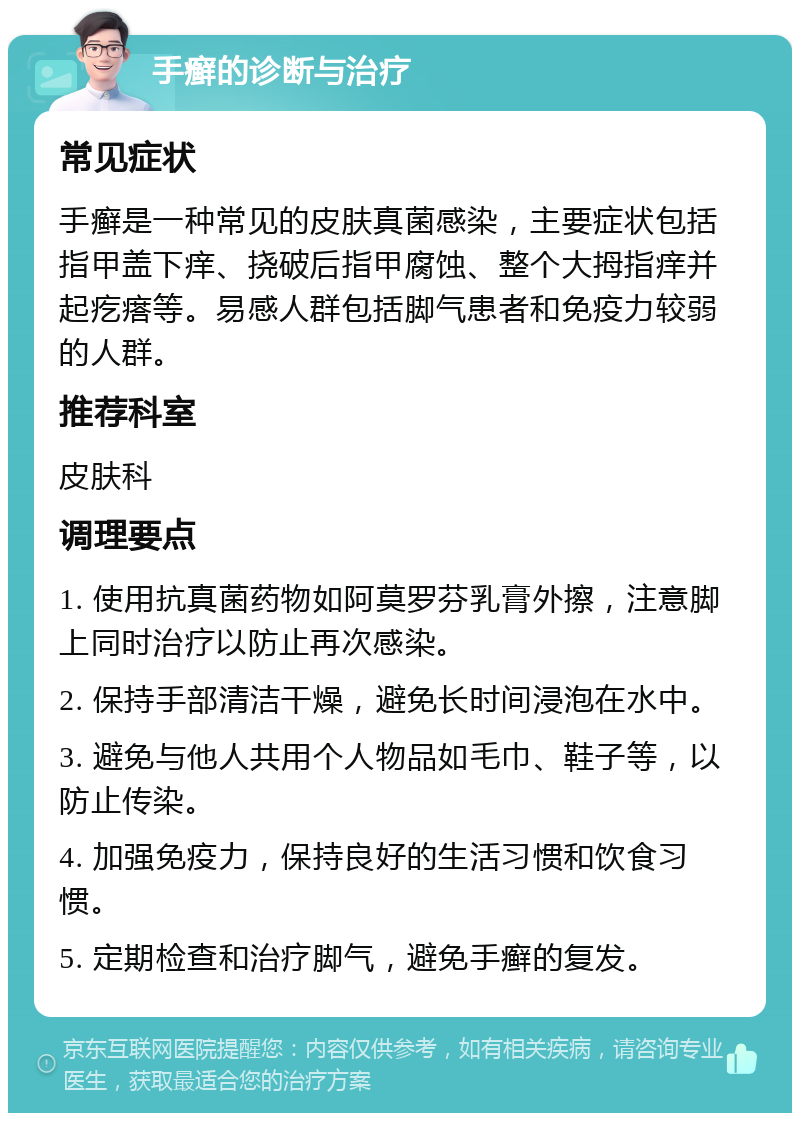 手癣的诊断与治疗 常见症状 手癣是一种常见的皮肤真菌感染，主要症状包括指甲盖下痒、挠破后指甲腐蚀、整个大拇指痒并起疙瘩等。易感人群包括脚气患者和免疫力较弱的人群。 推荐科室 皮肤科 调理要点 1. 使用抗真菌药物如阿莫罗芬乳膏外擦，注意脚上同时治疗以防止再次感染。 2. 保持手部清洁干燥，避免长时间浸泡在水中。 3. 避免与他人共用个人物品如毛巾、鞋子等，以防止传染。 4. 加强免疫力，保持良好的生活习惯和饮食习惯。 5. 定期检查和治疗脚气，避免手癣的复发。