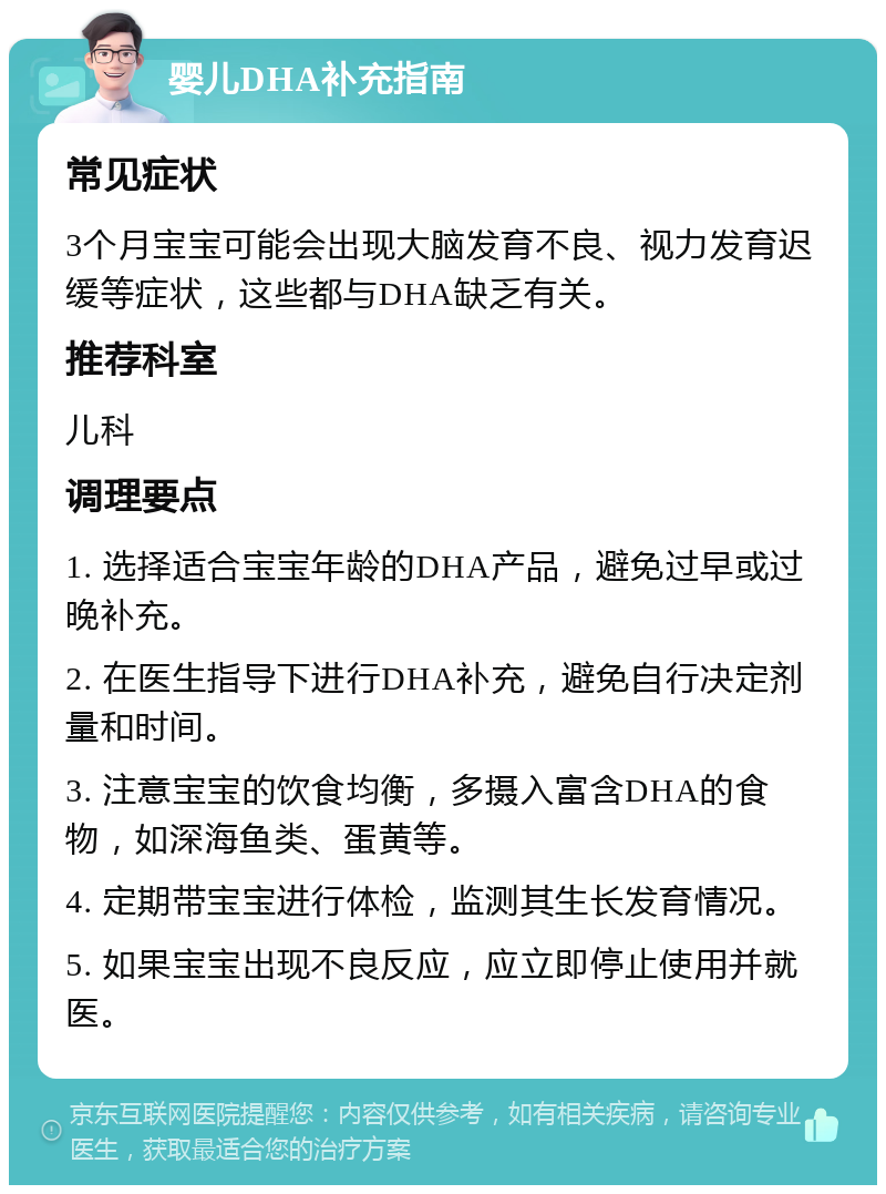 婴儿DHA补充指南 常见症状 3个月宝宝可能会出现大脑发育不良、视力发育迟缓等症状，这些都与DHA缺乏有关。 推荐科室 儿科 调理要点 1. 选择适合宝宝年龄的DHA产品，避免过早或过晚补充。 2. 在医生指导下进行DHA补充，避免自行决定剂量和时间。 3. 注意宝宝的饮食均衡，多摄入富含DHA的食物，如深海鱼类、蛋黄等。 4. 定期带宝宝进行体检，监测其生长发育情况。 5. 如果宝宝出现不良反应，应立即停止使用并就医。