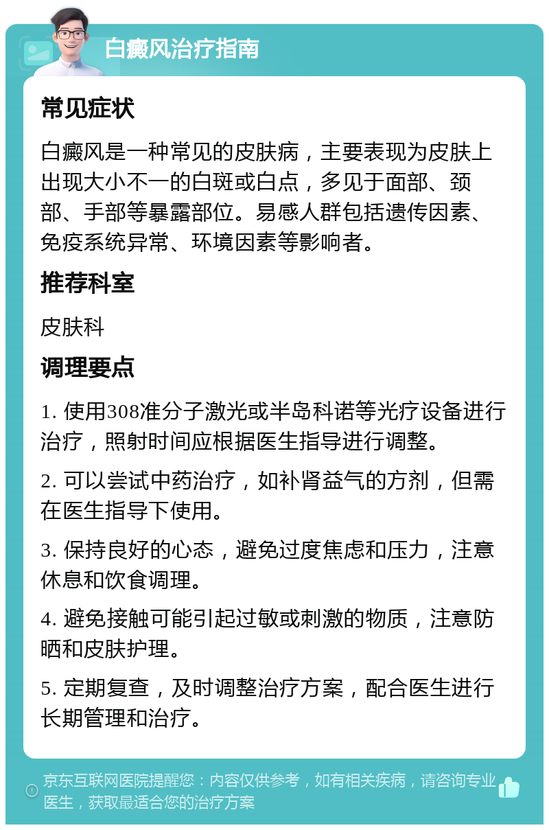 白癜风治疗指南 常见症状 白癜风是一种常见的皮肤病，主要表现为皮肤上出现大小不一的白斑或白点，多见于面部、颈部、手部等暴露部位。易感人群包括遗传因素、免疫系统异常、环境因素等影响者。 推荐科室 皮肤科 调理要点 1. 使用308准分子激光或半岛科诺等光疗设备进行治疗，照射时间应根据医生指导进行调整。 2. 可以尝试中药治疗，如补肾益气的方剂，但需在医生指导下使用。 3. 保持良好的心态，避免过度焦虑和压力，注意休息和饮食调理。 4. 避免接触可能引起过敏或刺激的物质，注意防晒和皮肤护理。 5. 定期复查，及时调整治疗方案，配合医生进行长期管理和治疗。