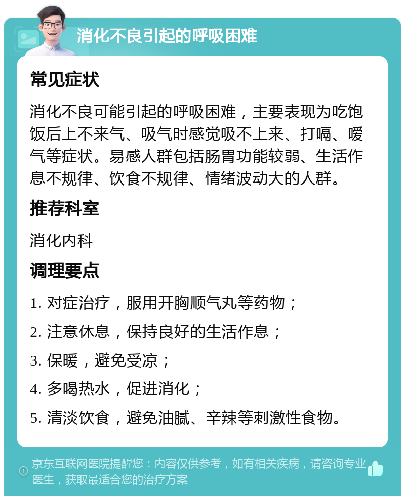 消化不良引起的呼吸困难 常见症状 消化不良可能引起的呼吸困难，主要表现为吃饱饭后上不来气、吸气时感觉吸不上来、打嗝、嗳气等症状。易感人群包括肠胃功能较弱、生活作息不规律、饮食不规律、情绪波动大的人群。 推荐科室 消化内科 调理要点 1. 对症治疗，服用开胸顺气丸等药物； 2. 注意休息，保持良好的生活作息； 3. 保暖，避免受凉； 4. 多喝热水，促进消化； 5. 清淡饮食，避免油腻、辛辣等刺激性食物。