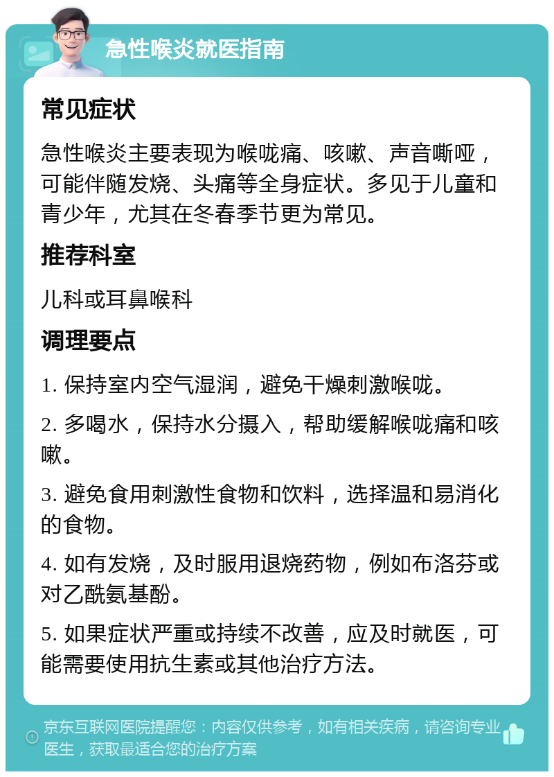 急性喉炎就医指南 常见症状 急性喉炎主要表现为喉咙痛、咳嗽、声音嘶哑，可能伴随发烧、头痛等全身症状。多见于儿童和青少年，尤其在冬春季节更为常见。 推荐科室 儿科或耳鼻喉科 调理要点 1. 保持室内空气湿润，避免干燥刺激喉咙。 2. 多喝水，保持水分摄入，帮助缓解喉咙痛和咳嗽。 3. 避免食用刺激性食物和饮料，选择温和易消化的食物。 4. 如有发烧，及时服用退烧药物，例如布洛芬或对乙酰氨基酚。 5. 如果症状严重或持续不改善，应及时就医，可能需要使用抗生素或其他治疗方法。