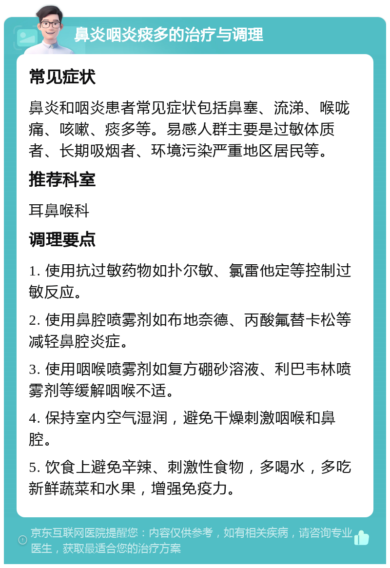 鼻炎咽炎痰多的治疗与调理 常见症状 鼻炎和咽炎患者常见症状包括鼻塞、流涕、喉咙痛、咳嗽、痰多等。易感人群主要是过敏体质者、长期吸烟者、环境污染严重地区居民等。 推荐科室 耳鼻喉科 调理要点 1. 使用抗过敏药物如扑尔敏、氯雷他定等控制过敏反应。 2. 使用鼻腔喷雾剂如布地奈德、丙酸氟替卡松等减轻鼻腔炎症。 3. 使用咽喉喷雾剂如复方硼砂溶液、利巴韦林喷雾剂等缓解咽喉不适。 4. 保持室内空气湿润，避免干燥刺激咽喉和鼻腔。 5. 饮食上避免辛辣、刺激性食物，多喝水，多吃新鲜蔬菜和水果，增强免疫力。