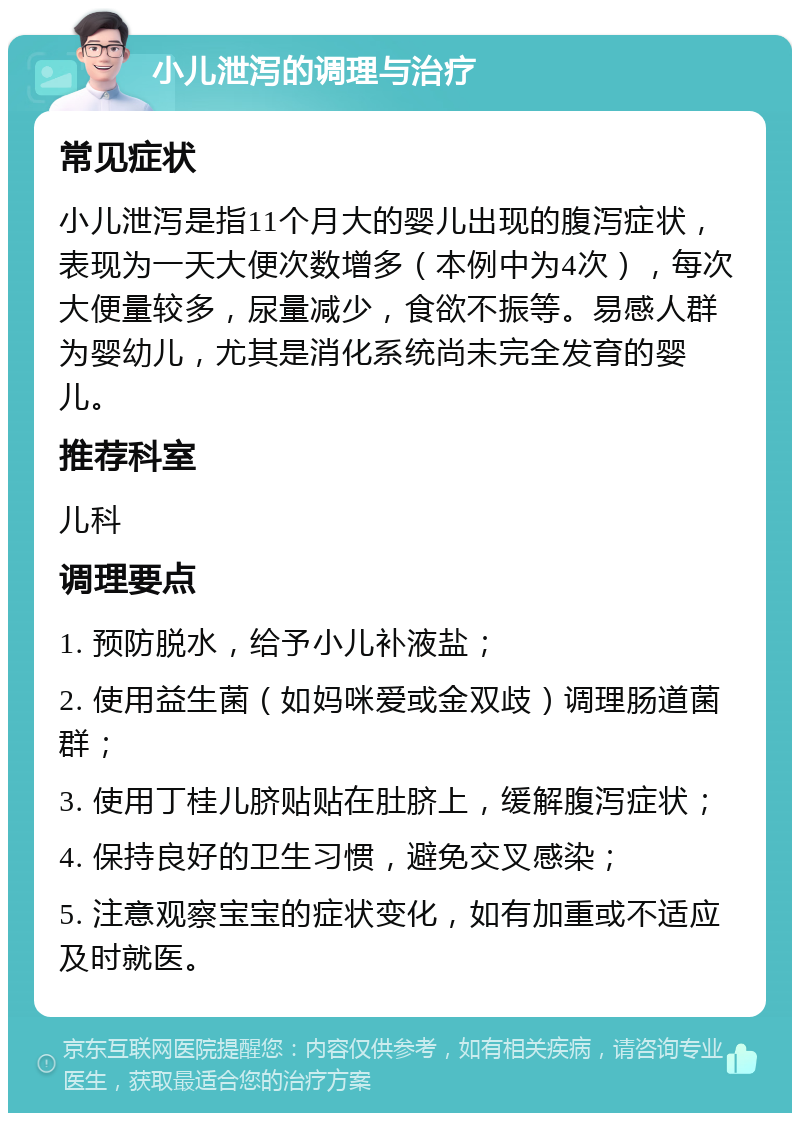 小儿泄泻的调理与治疗 常见症状 小儿泄泻是指11个月大的婴儿出现的腹泻症状，表现为一天大便次数增多（本例中为4次），每次大便量较多，尿量减少，食欲不振等。易感人群为婴幼儿，尤其是消化系统尚未完全发育的婴儿。 推荐科室 儿科 调理要点 1. 预防脱水，给予小儿补液盐； 2. 使用益生菌（如妈咪爱或金双歧）调理肠道菌群； 3. 使用丁桂儿脐贴贴在肚脐上，缓解腹泻症状； 4. 保持良好的卫生习惯，避免交叉感染； 5. 注意观察宝宝的症状变化，如有加重或不适应及时就医。