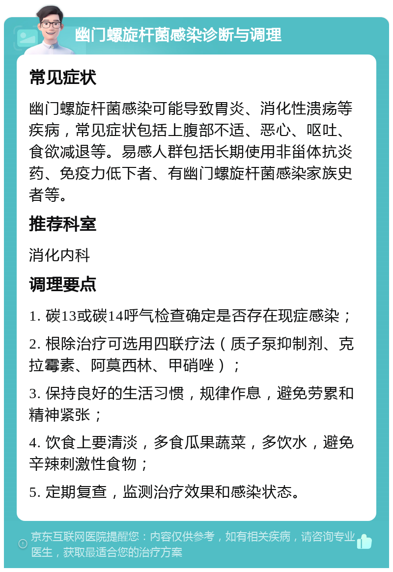 幽门螺旋杆菌感染诊断与调理 常见症状 幽门螺旋杆菌感染可能导致胃炎、消化性溃疡等疾病，常见症状包括上腹部不适、恶心、呕吐、食欲减退等。易感人群包括长期使用非甾体抗炎药、免疫力低下者、有幽门螺旋杆菌感染家族史者等。 推荐科室 消化内科 调理要点 1. 碳13或碳14呼气检查确定是否存在现症感染； 2. 根除治疗可选用四联疗法（质子泵抑制剂、克拉霉素、阿莫西林、甲硝唑）； 3. 保持良好的生活习惯，规律作息，避免劳累和精神紧张； 4. 饮食上要清淡，多食瓜果蔬菜，多饮水，避免辛辣刺激性食物； 5. 定期复查，监测治疗效果和感染状态。