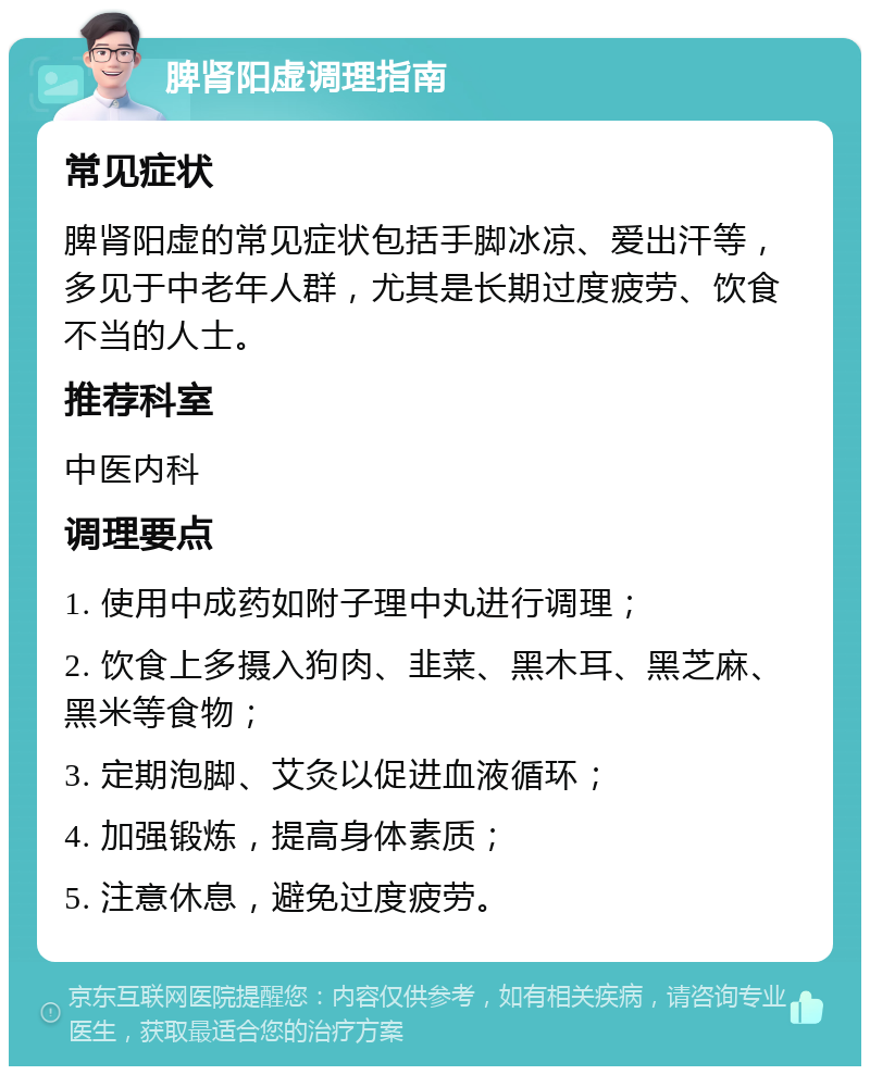 脾肾阳虚调理指南 常见症状 脾肾阳虚的常见症状包括手脚冰凉、爱出汗等，多见于中老年人群，尤其是长期过度疲劳、饮食不当的人士。 推荐科室 中医内科 调理要点 1. 使用中成药如附子理中丸进行调理； 2. 饮食上多摄入狗肉、韭菜、黑木耳、黑芝麻、黑米等食物； 3. 定期泡脚、艾灸以促进血液循环； 4. 加强锻炼，提高身体素质； 5. 注意休息，避免过度疲劳。