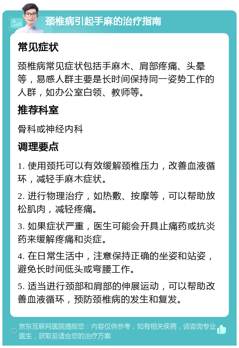 颈椎病引起手麻的治疗指南 常见症状 颈椎病常见症状包括手麻木、肩部疼痛、头晕等，易感人群主要是长时间保持同一姿势工作的人群，如办公室白领、教师等。 推荐科室 骨科或神经内科 调理要点 1. 使用颈托可以有效缓解颈椎压力，改善血液循环，减轻手麻木症状。 2. 进行物理治疗，如热敷、按摩等，可以帮助放松肌肉，减轻疼痛。 3. 如果症状严重，医生可能会开具止痛药或抗炎药来缓解疼痛和炎症。 4. 在日常生活中，注意保持正确的坐姿和站姿，避免长时间低头或弯腰工作。 5. 适当进行颈部和肩部的伸展运动，可以帮助改善血液循环，预防颈椎病的发生和复发。