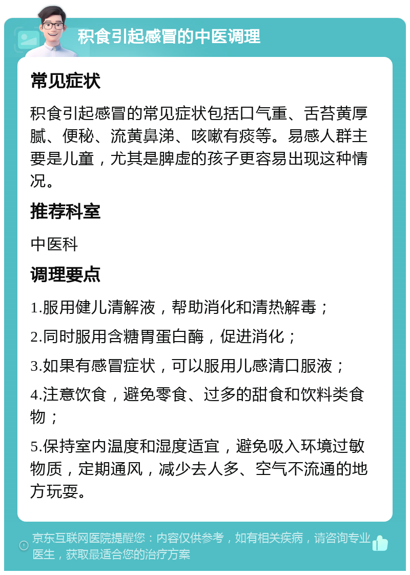 积食引起感冒的中医调理 常见症状 积食引起感冒的常见症状包括口气重、舌苔黄厚腻、便秘、流黄鼻涕、咳嗽有痰等。易感人群主要是儿童，尤其是脾虚的孩子更容易出现这种情况。 推荐科室 中医科 调理要点 1.服用健儿清解液，帮助消化和清热解毒； 2.同时服用含糖胃蛋白酶，促进消化； 3.如果有感冒症状，可以服用儿感清口服液； 4.注意饮食，避免零食、过多的甜食和饮料类食物； 5.保持室内温度和湿度适宜，避免吸入环境过敏物质，定期通风，减少去人多、空气不流通的地方玩耍。