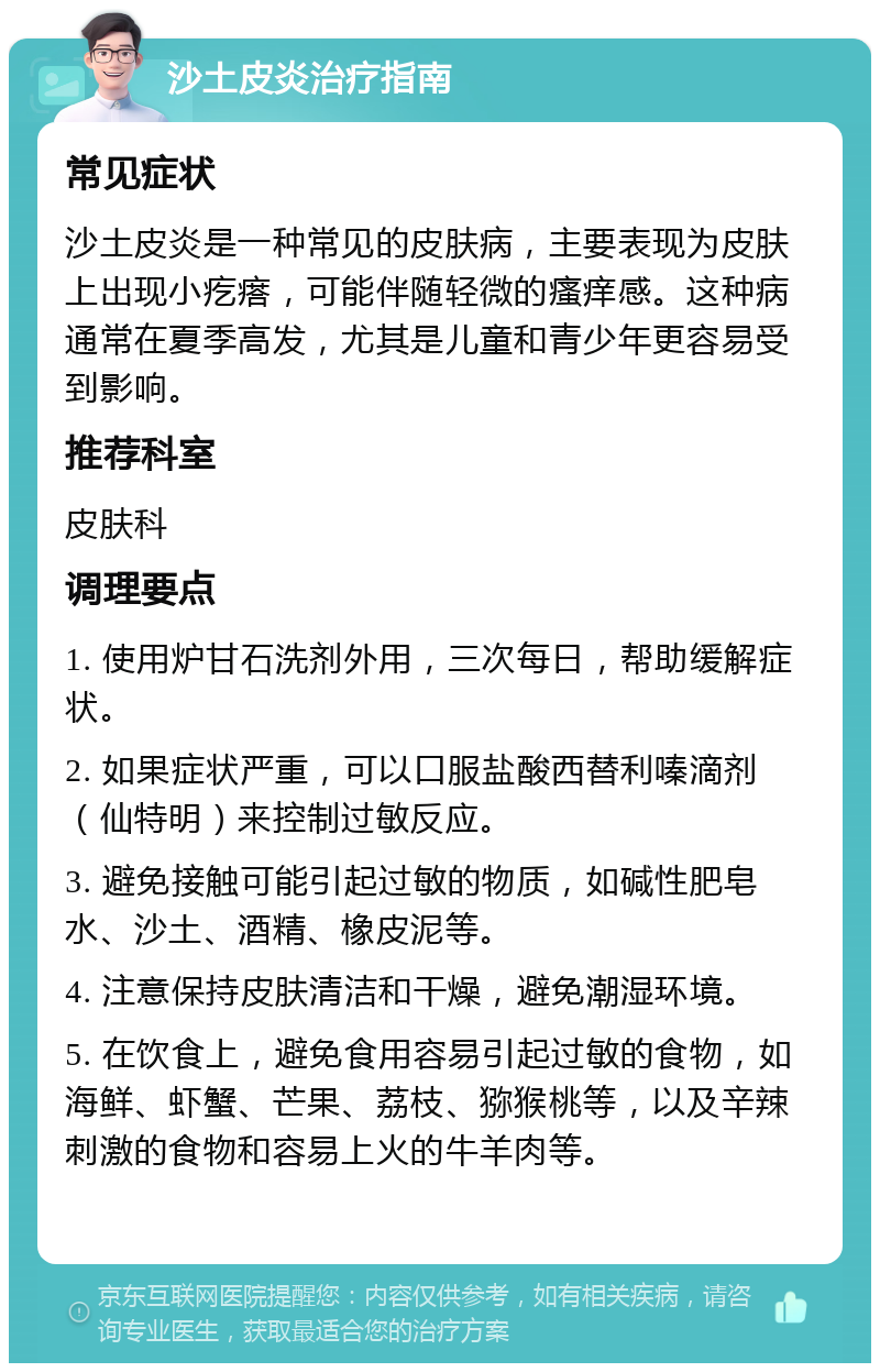 沙土皮炎治疗指南 常见症状 沙土皮炎是一种常见的皮肤病，主要表现为皮肤上出现小疙瘩，可能伴随轻微的瘙痒感。这种病通常在夏季高发，尤其是儿童和青少年更容易受到影响。 推荐科室 皮肤科 调理要点 1. 使用炉甘石洗剂外用，三次每日，帮助缓解症状。 2. 如果症状严重，可以口服盐酸西替利嗪滴剂（仙特明）来控制过敏反应。 3. 避免接触可能引起过敏的物质，如碱性肥皂水、沙土、酒精、橡皮泥等。 4. 注意保持皮肤清洁和干燥，避免潮湿环境。 5. 在饮食上，避免食用容易引起过敏的食物，如海鲜、虾蟹、芒果、荔枝、猕猴桃等，以及辛辣刺激的食物和容易上火的牛羊肉等。