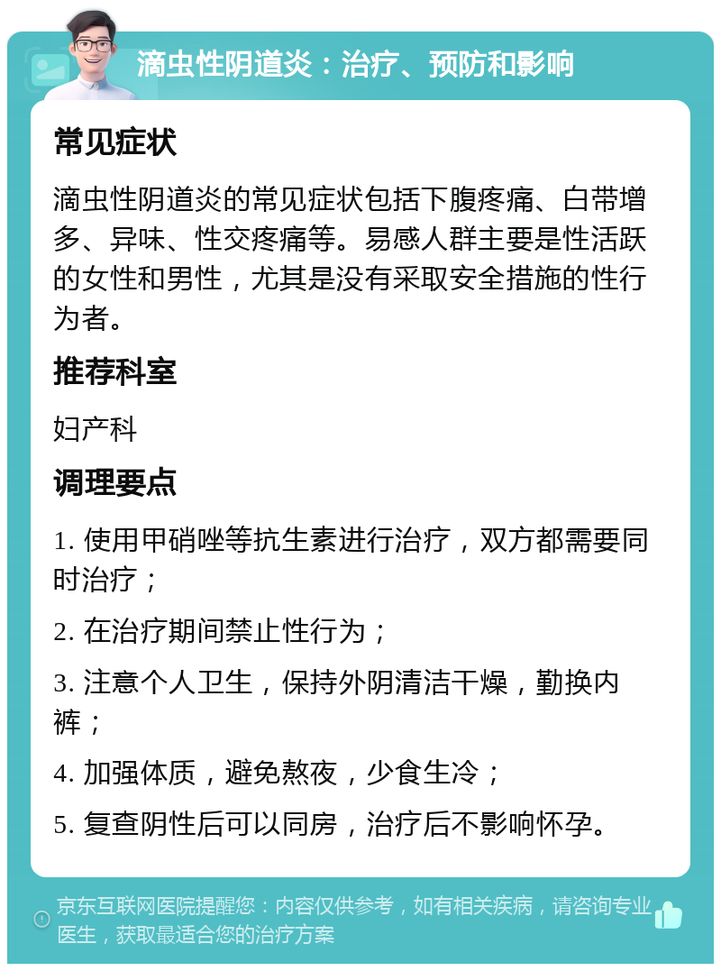 滴虫性阴道炎：治疗、预防和影响 常见症状 滴虫性阴道炎的常见症状包括下腹疼痛、白带增多、异味、性交疼痛等。易感人群主要是性活跃的女性和男性，尤其是没有采取安全措施的性行为者。 推荐科室 妇产科 调理要点 1. 使用甲硝唑等抗生素进行治疗，双方都需要同时治疗； 2. 在治疗期间禁止性行为； 3. 注意个人卫生，保持外阴清洁干燥，勤换内裤； 4. 加强体质，避免熬夜，少食生冷； 5. 复查阴性后可以同房，治疗后不影响怀孕。