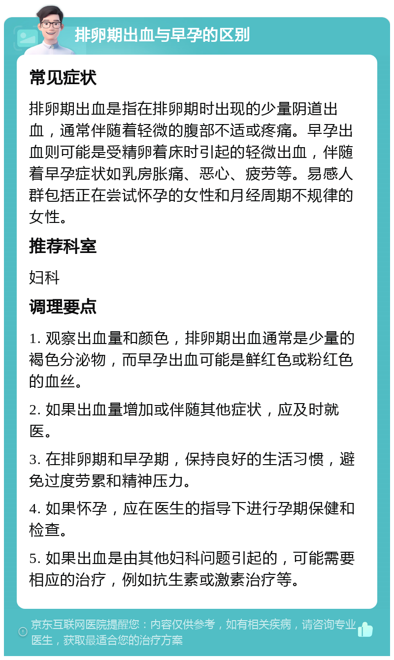 排卵期出血与早孕的区别 常见症状 排卵期出血是指在排卵期时出现的少量阴道出血，通常伴随着轻微的腹部不适或疼痛。早孕出血则可能是受精卵着床时引起的轻微出血，伴随着早孕症状如乳房胀痛、恶心、疲劳等。易感人群包括正在尝试怀孕的女性和月经周期不规律的女性。 推荐科室 妇科 调理要点 1. 观察出血量和颜色，排卵期出血通常是少量的褐色分泌物，而早孕出血可能是鲜红色或粉红色的血丝。 2. 如果出血量增加或伴随其他症状，应及时就医。 3. 在排卵期和早孕期，保持良好的生活习惯，避免过度劳累和精神压力。 4. 如果怀孕，应在医生的指导下进行孕期保健和检查。 5. 如果出血是由其他妇科问题引起的，可能需要相应的治疗，例如抗生素或激素治疗等。