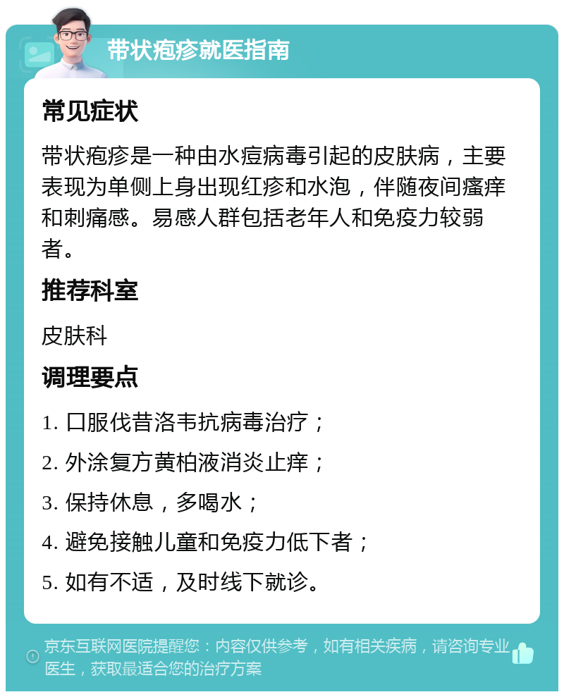 带状疱疹就医指南 常见症状 带状疱疹是一种由水痘病毒引起的皮肤病，主要表现为单侧上身出现红疹和水泡，伴随夜间瘙痒和刺痛感。易感人群包括老年人和免疫力较弱者。 推荐科室 皮肤科 调理要点 1. 口服伐昔洛韦抗病毒治疗； 2. 外涂复方黄柏液消炎止痒； 3. 保持休息，多喝水； 4. 避免接触儿童和免疫力低下者； 5. 如有不适，及时线下就诊。