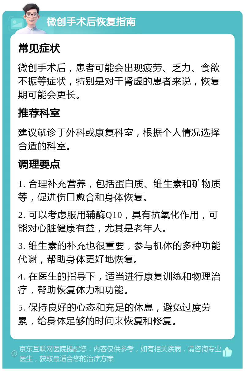 微创手术后恢复指南 常见症状 微创手术后，患者可能会出现疲劳、乏力、食欲不振等症状，特别是对于肾虚的患者来说，恢复期可能会更长。 推荐科室 建议就诊于外科或康复科室，根据个人情况选择合适的科室。 调理要点 1. 合理补充营养，包括蛋白质、维生素和矿物质等，促进伤口愈合和身体恢复。 2. 可以考虑服用辅酶Q10，具有抗氧化作用，可能对心脏健康有益，尤其是老年人。 3. 维生素的补充也很重要，参与机体的多种功能代谢，帮助身体更好地恢复。 4. 在医生的指导下，适当进行康复训练和物理治疗，帮助恢复体力和功能。 5. 保持良好的心态和充足的休息，避免过度劳累，给身体足够的时间来恢复和修复。