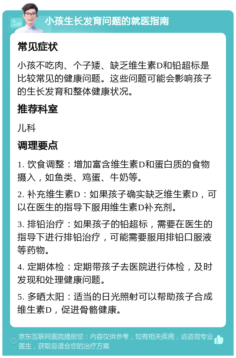 小孩生长发育问题的就医指南 常见症状 小孩不吃肉、个子矮、缺乏维生素D和铅超标是比较常见的健康问题。这些问题可能会影响孩子的生长发育和整体健康状况。 推荐科室 儿科 调理要点 1. 饮食调整：增加富含维生素D和蛋白质的食物摄入，如鱼类、鸡蛋、牛奶等。 2. 补充维生素D：如果孩子确实缺乏维生素D，可以在医生的指导下服用维生素D补充剂。 3. 排铅治疗：如果孩子的铅超标，需要在医生的指导下进行排铅治疗，可能需要服用排铅口服液等药物。 4. 定期体检：定期带孩子去医院进行体检，及时发现和处理健康问题。 5. 多晒太阳：适当的日光照射可以帮助孩子合成维生素D，促进骨骼健康。