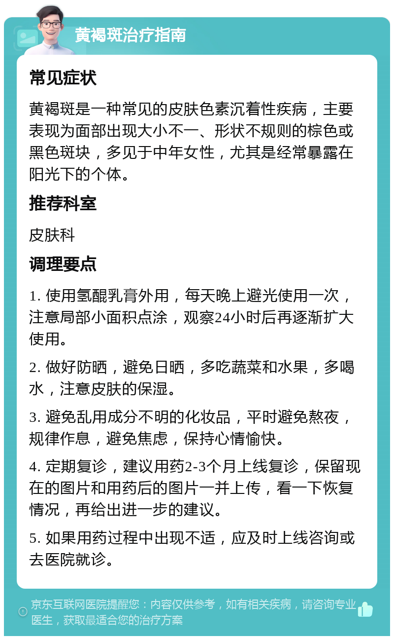 黄褐斑治疗指南 常见症状 黄褐斑是一种常见的皮肤色素沉着性疾病，主要表现为面部出现大小不一、形状不规则的棕色或黑色斑块，多见于中年女性，尤其是经常暴露在阳光下的个体。 推荐科室 皮肤科 调理要点 1. 使用氢醌乳膏外用，每天晚上避光使用一次，注意局部小面积点涂，观察24小时后再逐渐扩大使用。 2. 做好防晒，避免日晒，多吃蔬菜和水果，多喝水，注意皮肤的保湿。 3. 避免乱用成分不明的化妆品，平时避免熬夜，规律作息，避免焦虑，保持心情愉快。 4. 定期复诊，建议用药2-3个月上线复诊，保留现在的图片和用药后的图片一并上传，看一下恢复情况，再给出进一步的建议。 5. 如果用药过程中出现不适，应及时上线咨询或去医院就诊。