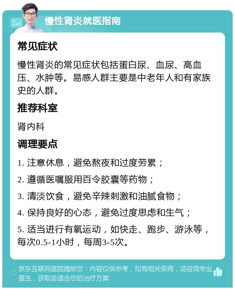 慢性肾炎就医指南 常见症状 慢性肾炎的常见症状包括蛋白尿、血尿、高血压、水肿等。易感人群主要是中老年人和有家族史的人群。 推荐科室 肾内科 调理要点 1. 注意休息，避免熬夜和过度劳累； 2. 遵循医嘱服用百令胶囊等药物； 3. 清淡饮食，避免辛辣刺激和油腻食物； 4. 保持良好的心态，避免过度思虑和生气； 5. 适当进行有氧运动，如快走、跑步、游泳等，每次0.5-1小时，每周3-5次。