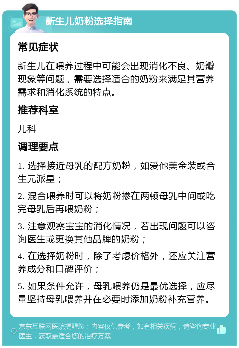 新生儿奶粉选择指南 常见症状 新生儿在喂养过程中可能会出现消化不良、奶瓣现象等问题，需要选择适合的奶粉来满足其营养需求和消化系统的特点。 推荐科室 儿科 调理要点 1. 选择接近母乳的配方奶粉，如爱他美金装或合生元派星； 2. 混合喂养时可以将奶粉掺在两顿母乳中间或吃完母乳后再喂奶粉； 3. 注意观察宝宝的消化情况，若出现问题可以咨询医生或更换其他品牌的奶粉； 4. 在选择奶粉时，除了考虑价格外，还应关注营养成分和口碑评价； 5. 如果条件允许，母乳喂养仍是最优选择，应尽量坚持母乳喂养并在必要时添加奶粉补充营养。