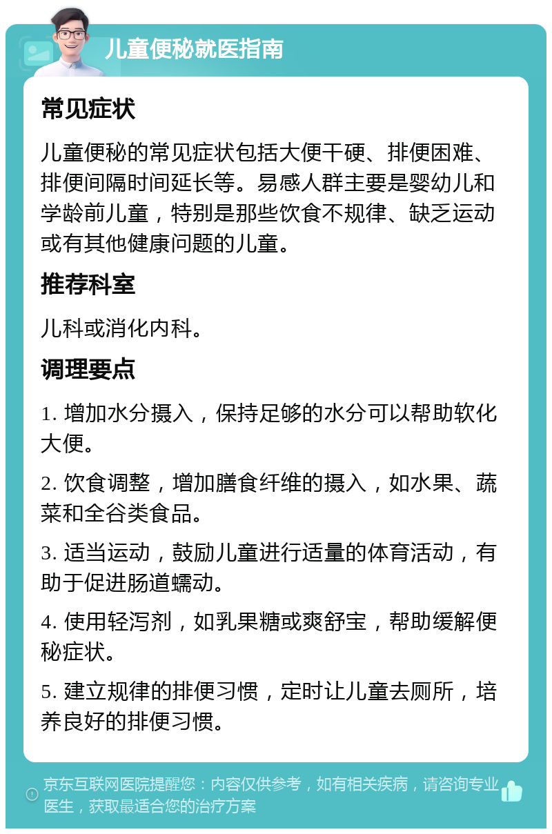 儿童便秘就医指南 常见症状 儿童便秘的常见症状包括大便干硬、排便困难、排便间隔时间延长等。易感人群主要是婴幼儿和学龄前儿童，特别是那些饮食不规律、缺乏运动或有其他健康问题的儿童。 推荐科室 儿科或消化内科。 调理要点 1. 增加水分摄入，保持足够的水分可以帮助软化大便。 2. 饮食调整，增加膳食纤维的摄入，如水果、蔬菜和全谷类食品。 3. 适当运动，鼓励儿童进行适量的体育活动，有助于促进肠道蠕动。 4. 使用轻泻剂，如乳果糖或爽舒宝，帮助缓解便秘症状。 5. 建立规律的排便习惯，定时让儿童去厕所，培养良好的排便习惯。