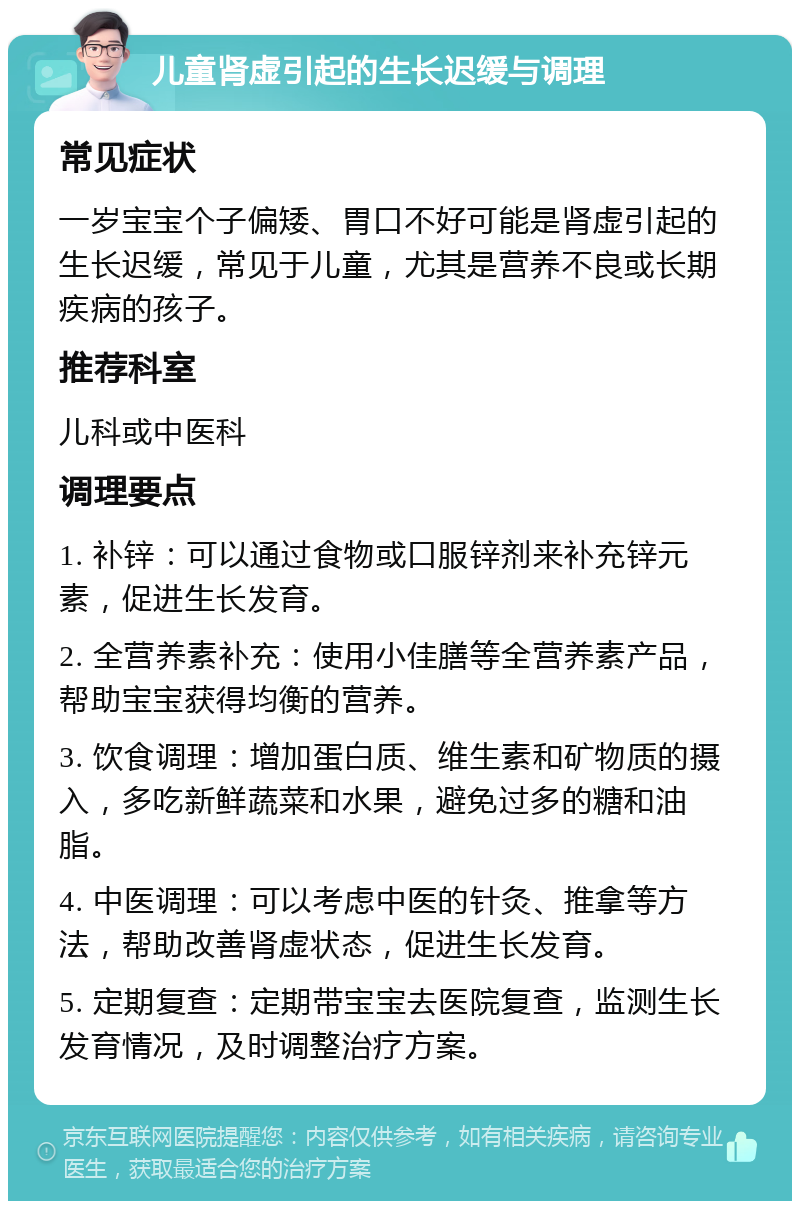 儿童肾虚引起的生长迟缓与调理 常见症状 一岁宝宝个子偏矮、胃口不好可能是肾虚引起的生长迟缓，常见于儿童，尤其是营养不良或长期疾病的孩子。 推荐科室 儿科或中医科 调理要点 1. 补锌：可以通过食物或口服锌剂来补充锌元素，促进生长发育。 2. 全营养素补充：使用小佳膳等全营养素产品，帮助宝宝获得均衡的营养。 3. 饮食调理：增加蛋白质、维生素和矿物质的摄入，多吃新鲜蔬菜和水果，避免过多的糖和油脂。 4. 中医调理：可以考虑中医的针灸、推拿等方法，帮助改善肾虚状态，促进生长发育。 5. 定期复查：定期带宝宝去医院复查，监测生长发育情况，及时调整治疗方案。